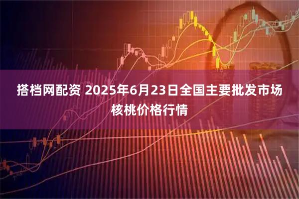 搭档网配资 2025年6月23日全国主要批发市场核桃价格行情