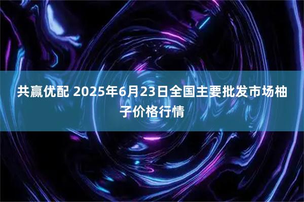 共赢优配 2025年6月23日全国主要批发市场柚子价格行情