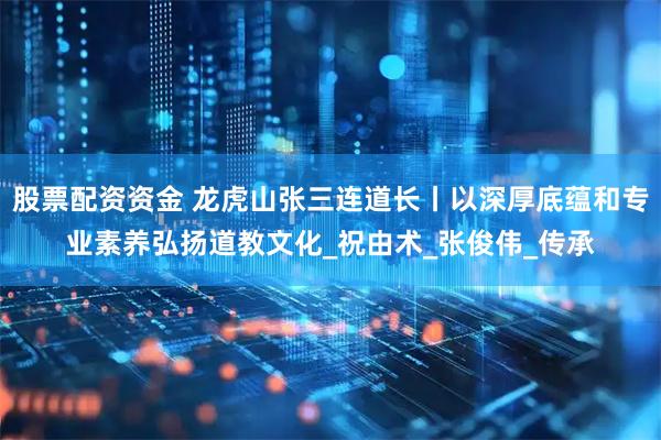股票配资资金 龙虎山张三连道长丨以深厚底蕴和专业素养弘扬道教文化_祝由术_张俊伟_传承