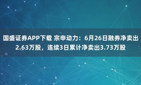 国盛证券APP下载 宗申动力：6月26日融券净卖出2.63万股，连续3日累计净卖出3.73万股