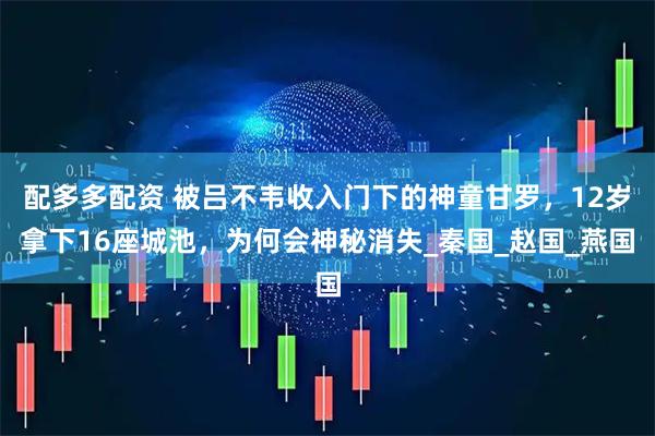 配多多配资 被吕不韦收入门下的神童甘罗，12岁拿下16座城池，为何会神秘消失_秦国_赵国_燕国