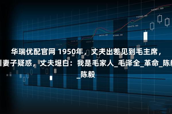 华瑞优配官网 1950年，丈夫出差见到毛主席，引妻子疑惑，丈夫坦白：我是毛家人_毛泽全_革命_陈毅