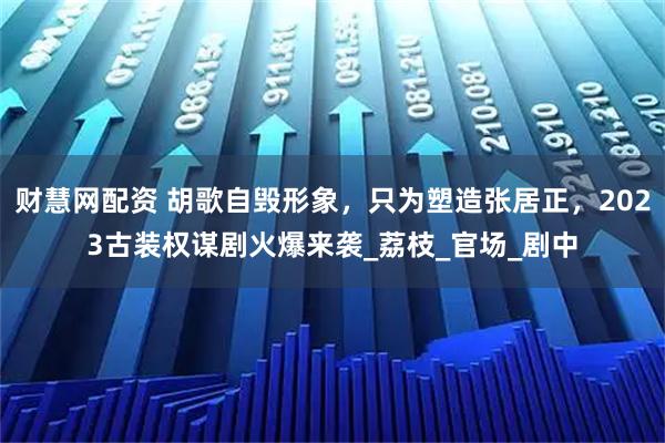 财慧网配资 胡歌自毁形象，只为塑造张居正，2023古装权谋剧火爆来袭_荔枝_官场_剧中
