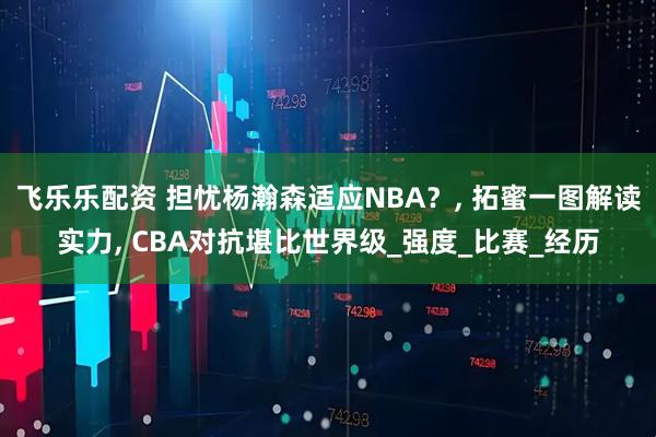 飞乐乐配资 担忧杨瀚森适应NBA？, 拓蜜一图解读实力, CBA对抗堪比世界级_强度_比赛_经历