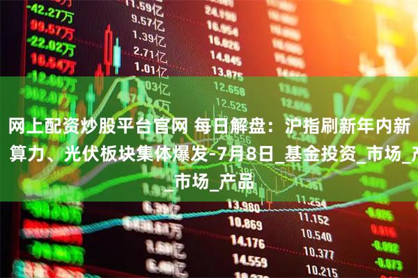 网上配资炒股平台官网 每日解盘：沪指刷新年内新高，算力、光伏板块集体爆发-7月8日_基金投资_市场_产品