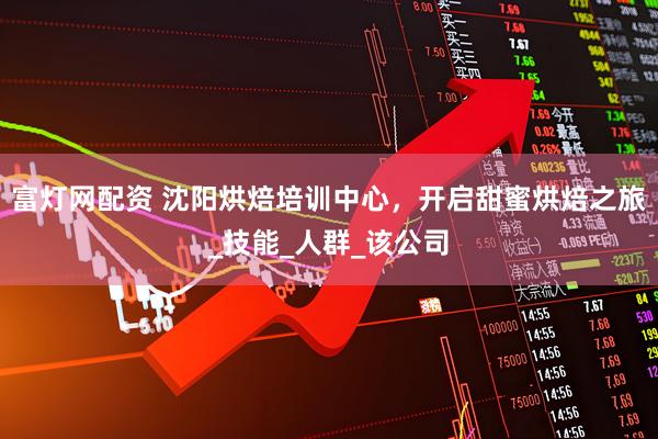 富灯网配资 沈阳烘焙培训中心，开启甜蜜烘焙之旅_技能_人群_该公司