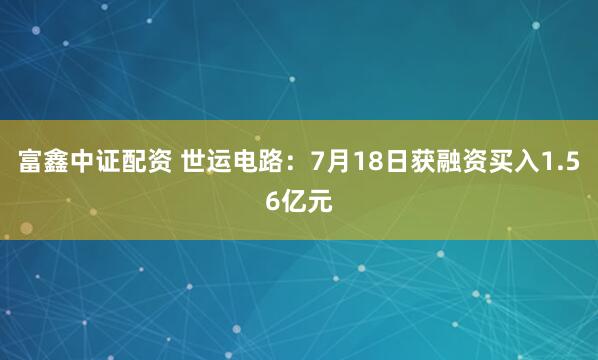 富鑫中证配资 世运电路：7月18日获融资买入1.56亿元