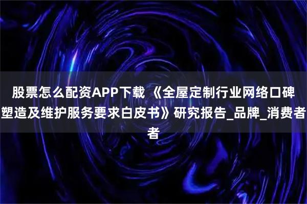 股票怎么配资APP下载 《全屋定制行业网络口碑塑造及维护服务要求白皮书》研究报告_品牌_消费者
