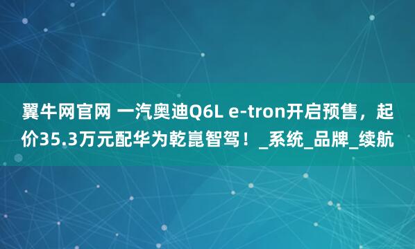 翼牛网官网 一汽奥迪Q6L e-tron开启预售，起价35.3万元配华为乾崑智驾！_系统_品牌_续航