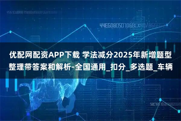 优配网配资APP下载 学法减分2025年新增题型整理带答案和解析-全国通用_扣分_多选题_车辆