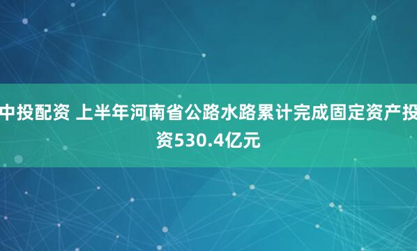 中投配资 上半年河南省公路水路累计完成固定资产投资530.4亿元