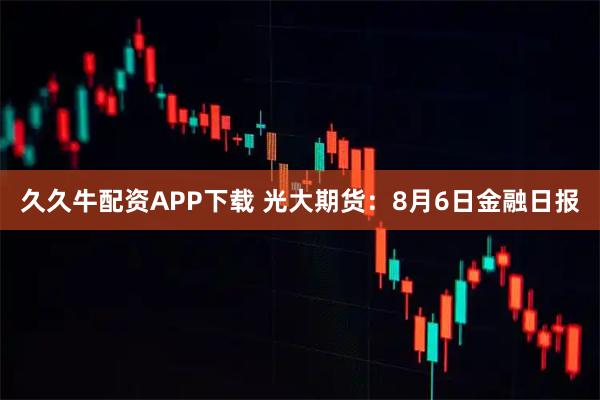 久久牛配资APP下载 光大期货：8月6日金融日报