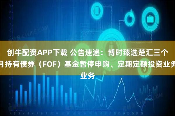 创牛配资APP下载 公告速递：博时臻选楚汇三个月持有债券（FOF）基金暂停申购、定期定额投资业务