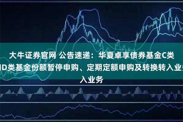 大牛证券官网 公告速递：华夏卓享债券基金C类和D类基金份额暂停申购、定期定额申购及转换转入业务