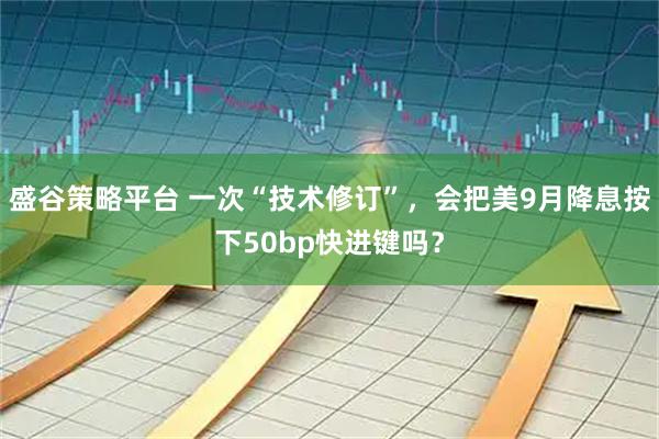 盛谷策略平台 一次“技术修订”，会把美9月降息按下50bp快进键吗？