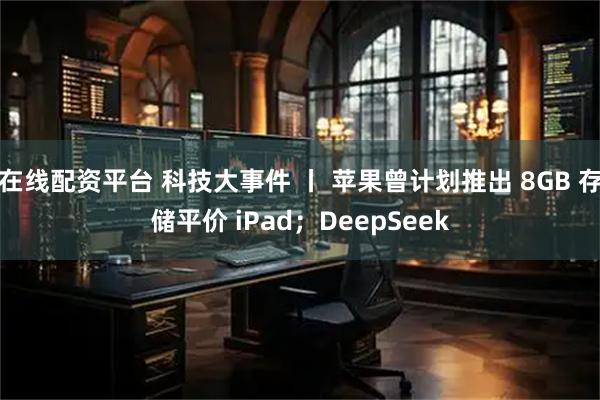 在线配资平台 科技大事件 丨 苹果曾计划推出 8GB 存储平价 iPad；DeepSeek