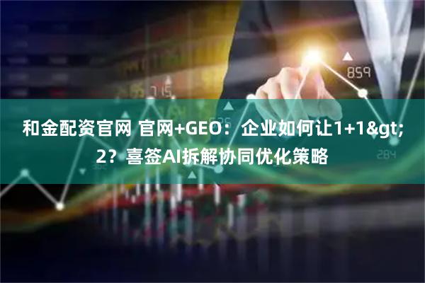 和金配资官网 官网+GEO：企业如何让1+1&gt;2？喜签AI拆解协同优化策略