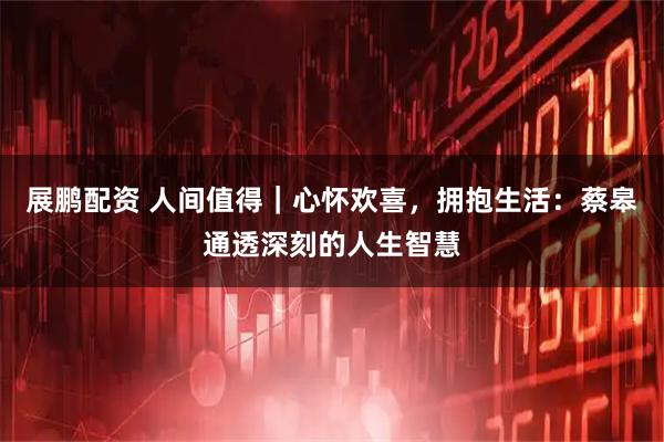 展鹏配资 人间值得｜心怀欢喜，拥抱生活：蔡皋通透深刻的人生智慧