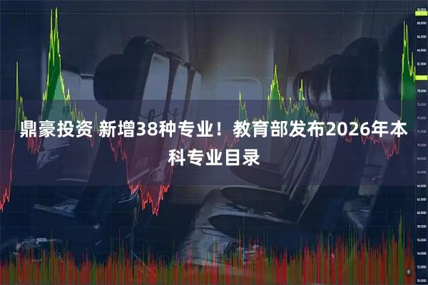 鼎豪投资 新增38种专业！教育部发布2026年本科专业目录